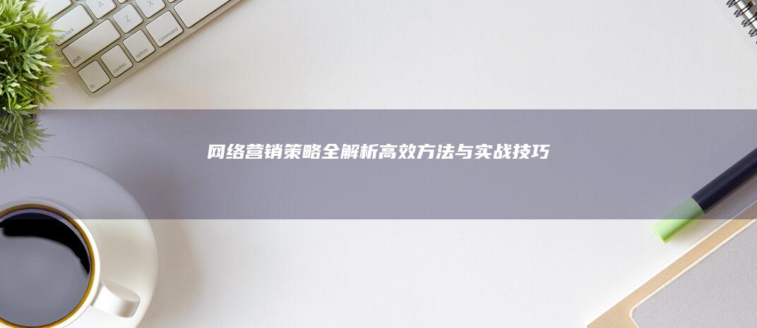 网络营销策略全解析：高效方法与实战技巧